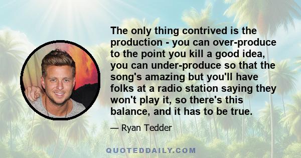 The only thing contrived is the production - you can over-produce to the point you kill a good idea, you can under-produce so that the song's amazing but you'll have folks at a radio station saying they won't play it,