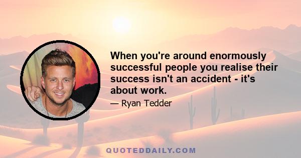 When you're around enormously successful people you realise their success isn't an accident - it's about work.