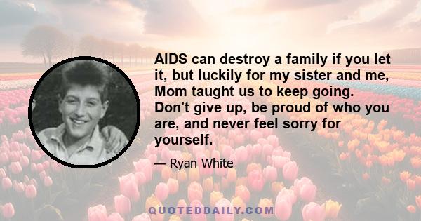 AIDS can destroy a family if you let it, but luckily for my sister and me, Mom taught us to keep going. Don't give up, be proud of who you are, and never feel sorry for yourself.