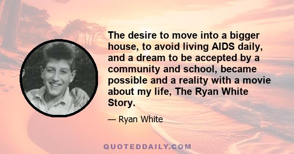 The desire to move into a bigger house, to avoid living AIDS daily, and a dream to be accepted by a community and school, became possible and a reality with a movie about my life, The Ryan White Story.