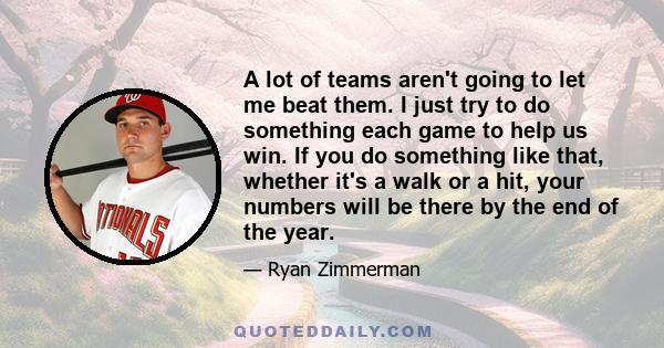 A lot of teams aren't going to let me beat them. I just try to do something each game to help us win. If you do something like that, whether it's a walk or a hit, your numbers will be there by the end of the year.