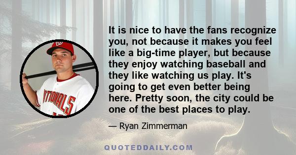 It is nice to have the fans recognize you, not because it makes you feel like a big-time player, but because they enjoy watching baseball and they like watching us play. It's going to get even better being here. Pretty