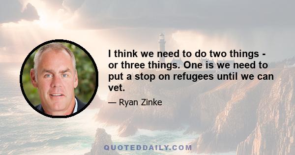 I think we need to do two things - or three things. One is we need to put a stop on refugees until we can vet.