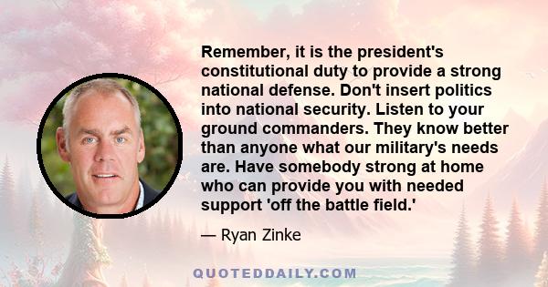 Remember, it is the president's constitutional duty to provide a strong national defense. Don't insert politics into national security. Listen to your ground commanders. They know better than anyone what our military's