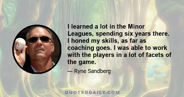 I learned a lot in the Minor Leagues, spending six years there. I honed my skills, as far as coaching goes. I was able to work with the players in a lot of facets of the game.