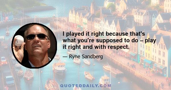 I played it right because that's what you're supposed to do – play it right and with respect.