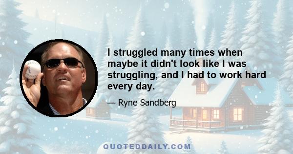 I struggled many times when maybe it didn't look like I was struggling, and I had to work hard every day.