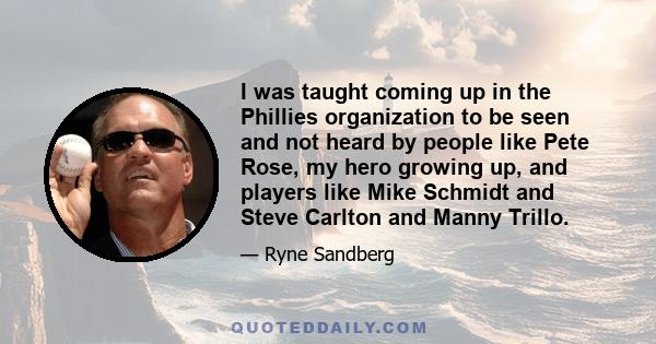 I was taught coming up in the Phillies organization to be seen and not heard by people like Pete Rose, my hero growing up, and players like Mike Schmidt and Steve Carlton and Manny Trillo.