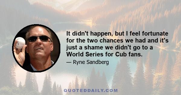 It didn't happen, but I feel fortunate for the two chances we had and it's just a shame we didn't go to a World Series for Cub fans.