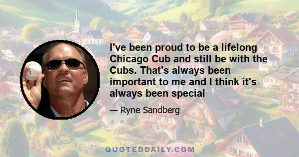 I've been proud to be a lifelong Chicago Cub and still be with the Cubs. That's always been important to me and I think it's always been special