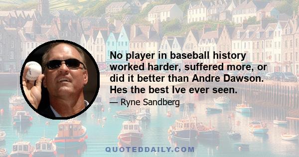 No player in baseball history worked harder, suffered more, or did it better than Andre Dawson. Hes the best Ive ever seen.