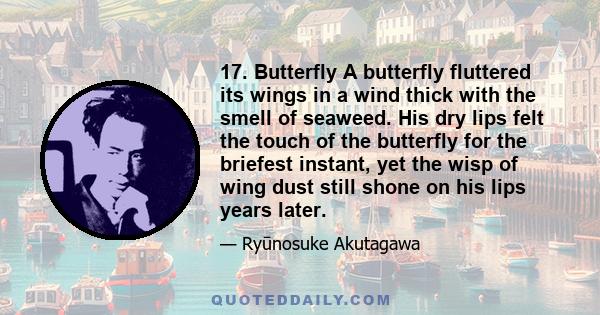 17. Butterfly A butterfly fluttered its wings in a wind thick with the smell of seaweed. His dry lips felt the touch of the butterfly for the briefest instant, yet the wisp of wing dust still shone on his lips years