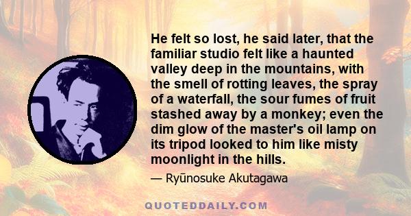 He felt so lost, he said later, that the familiar studio felt like a haunted valley deep in the mountains, with the smell of rotting leaves, the spray of a waterfall, the sour fumes of fruit stashed away by a monkey;