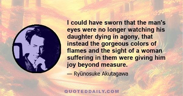 I could have sworn that the man's eyes were no longer watching his daughter dying in agony, that instead the gorgeous colors of flames and the sight of a woman suffering in them were giving him joy beyond measure.