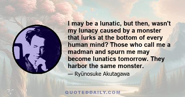 I may be a lunatic, but then, wasn't my lunacy caused by a monster that lurks at the bottom of every human mind? Those who call me a madman and spurn me may become lunatics tomorrow. They harbor the same monster.