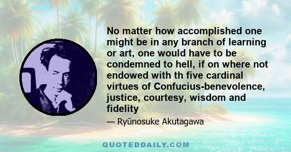 No matter how accomplished one might be in any branch of learning or art, one would have to be condemned to hell, if on where not endowed with th five cardinal virtues of Confucius-benevolence, justice, courtesy, wisdom 