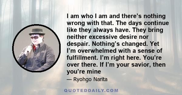 I am who I am and there’s nothing wrong with that. The days continue like they always have. They bring neither excessive desire nor despair. Nothing’s changed. Yet I’m overwhelmed with a sense of fulfillment. I’m right