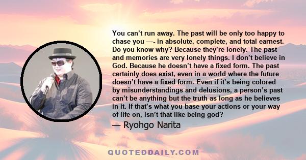 You can’t run away. The past will be only too happy to chase you —- in absolute, complete, and total earnest. Do you know why? Because they’re lonely. The past and memories are very lonely things. I don’t believe in