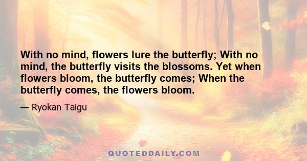 With no mind, flowers lure the butterfly; With no mind, the butterfly visits the blossoms. Yet when flowers bloom, the butterfly comes; When the butterfly comes, the flowers bloom.