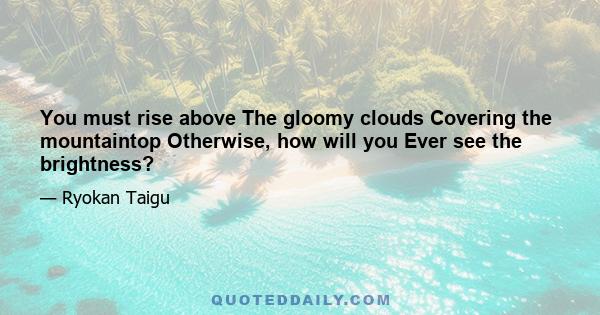 You must rise above The gloomy clouds Covering the mountaintop Otherwise, how will you Ever see the brightness?