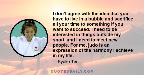 I don't agree with the idea that you have to live in a bubble and sacrifice all your time to something if you want to succeed. I need to be interested in things outside my sport, and I need to meet new people. For me,