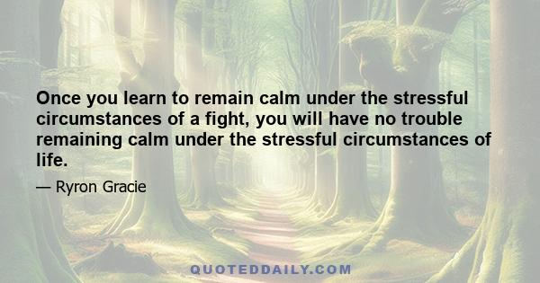 Once you learn to remain calm under the stressful circumstances of a fight, you will have no trouble remaining calm under the stressful circumstances of life.