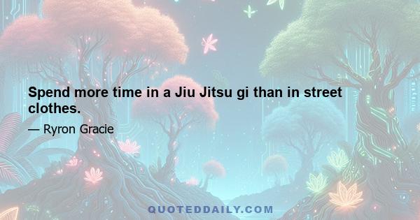 Spend more time in a Jiu Jitsu gi than in street clothes.