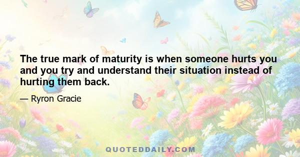 The true mark of maturity is when someone hurts you and you try and understand their situation instead of hurting them back.