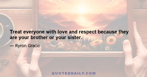 Treat everyone with love and respect because they are your brother or your sister.