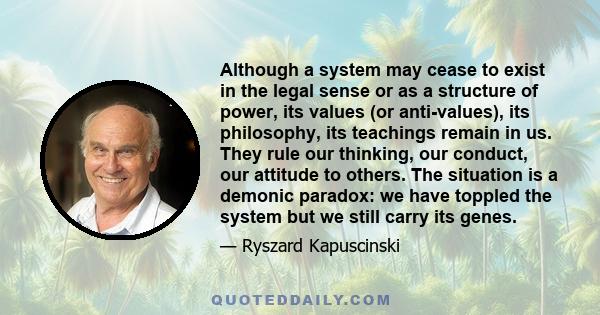 Although a system may cease to exist in the legal sense or as a structure of power, its values (or anti-values), its philosophy, its teachings remain in us. They rule our thinking, our conduct, our attitude to others.