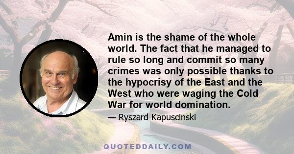 Amin is the shame of the whole world. The fact that he managed to rule so long and commit so many crimes was only possible thanks to the hypocrisy of the East and the West who were waging the Cold War for world