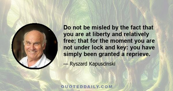 Do not be misled by the fact that you are at liberty and relatively free; that for the moment you are not under lock and key: you have simply been granted a reprieve.