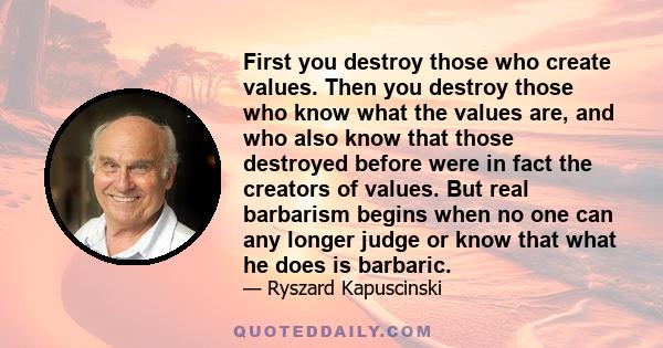 First you destroy those who create values. Then you destroy those who know what the values are, and who also know that those destroyed before were in fact the creators of values. But real barbarism begins when no one