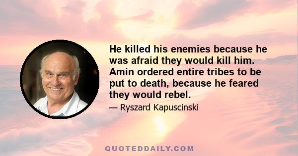 He killed his enemies because he was afraid they would kill him. Amin ordered entire tribes to be put to death, because he feared they would rebel.