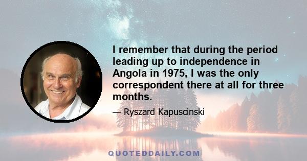 I remember that during the period leading up to independence in Angola in 1975, I was the only correspondent there at all for three months.