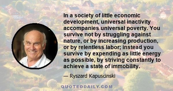 In a society of little economic development, universal inactivity accompanies universal poverty. You survive not by struggling against nature, or by increasing production, or by relentless labor; instead you survive by