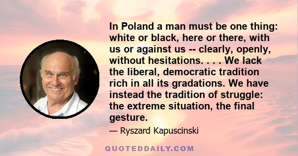 In Poland a man must be one thing: white or black, here or there, with us or against us -- clearly, openly, without hesitations. . . . We lack the liberal, democratic tradition rich in all its gradations. We have