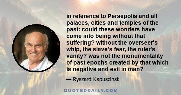 in reference to Persepolis and all palaces, cities and temples of the past: could these wonders have come into being without that suffering? without the overseer's whip, the slave's fear, the ruler's vanity? was not the 