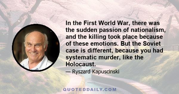 In the First World War, there was the sudden passion of nationalism, and the killing took place because of these emotions. But the Soviet case is different, because you had systematic murder, like the Holocaust.