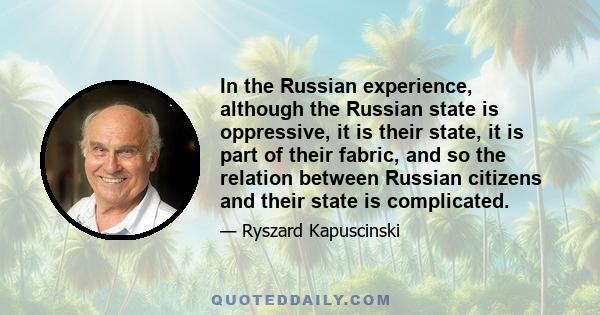 In the Russian experience, although the Russian state is oppressive, it is their state, it is part of their fabric, and so the relation between Russian citizens and their state is complicated.