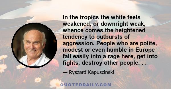 In the tropics the white feels weakened, or downright weak, whence comes the heightened tendency to outbursts of aggression. People who are polite, modest or even humble in Europe fall easily into a rage here, get into