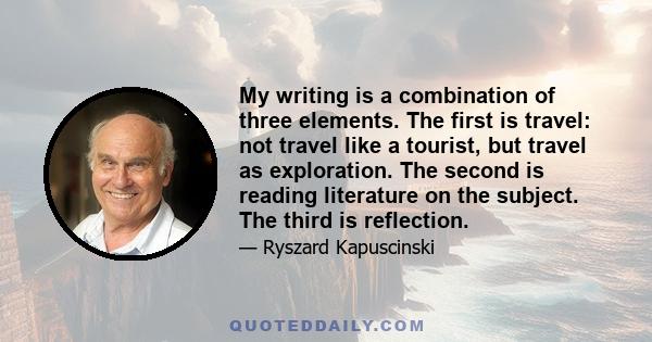 My writing is a combination of three elements. The first is travel: not travel like a tourist, but travel as exploration. The second is reading literature on the subject. The third is reflection.