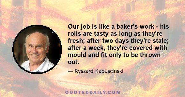 Our job is like a baker's work - his rolls are tasty as long as they're fresh; after two days they're stale; after a week, they're covered with mould and fit only to be thrown out.