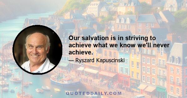 Our salvation is in striving to achieve what we know we'll never achieve.