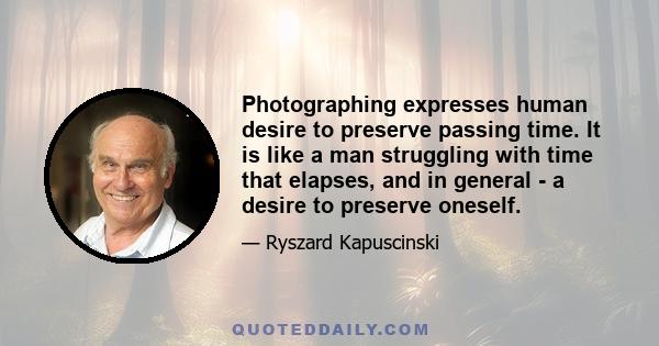 Photographing expresses human desire to preserve passing time. It is like a man struggling with time that elapses, and in general - a desire to preserve oneself.