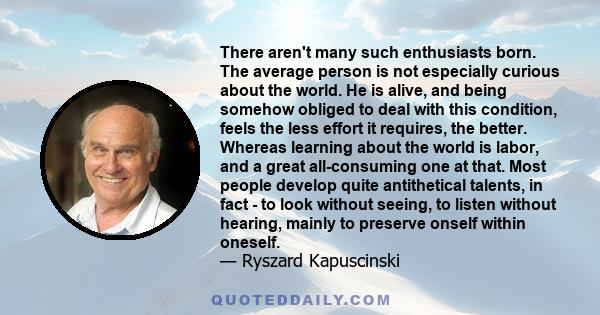 There aren't many such enthusiasts born. The average person is not especially curious about the world. He is alive, and being somehow obliged to deal with this condition, feels the less effort it requires, the better.