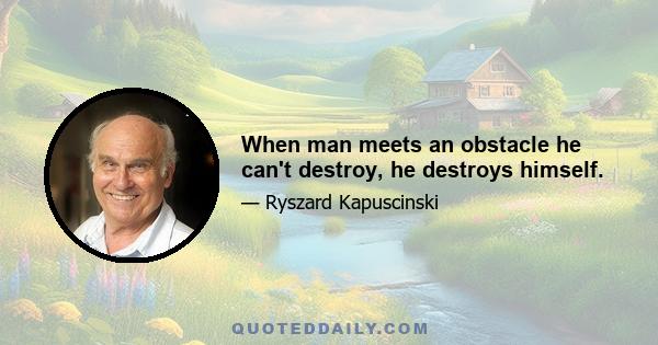 When man meets an obstacle he can't destroy, he destroys himself.