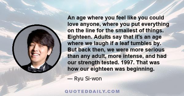 An age where you feel like you could love anyone, where you put everything on the line for the smallest of things. Eighteen. Adults say that it's an age where we laugh if a leaf tumbles by. But back then, we were more