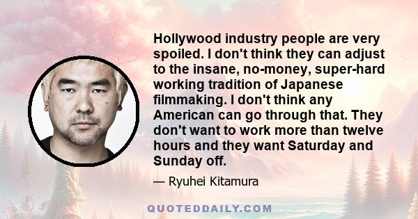 Hollywood industry people are very spoiled. I don't think they can adjust to the insane, no-money, super-hard working tradition of Japanese filmmaking. I don't think any American can go through that. They don't want to