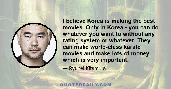 I believe Korea is making the best movies. Only in Korea - you can do whatever you want to without any rating system or whatever. They can make world-class karate movies and make lots of money, which is very important.